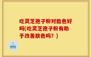 吃灵芝孢子粉对脸色好吗(吃灵芝孢子粉有助于改善肤色吗？)