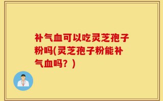 补气血可以吃灵芝孢子粉吗(灵芝孢子粉能补气血吗？)