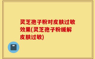 灵芝孢子粉对皮肤过敏效果(灵芝孢子粉缓解皮肤过敏)