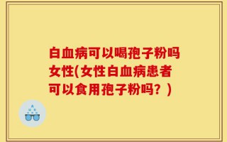 白血病可以喝孢子粉吗女性(女性白血病患者可以食用孢子粉吗？)