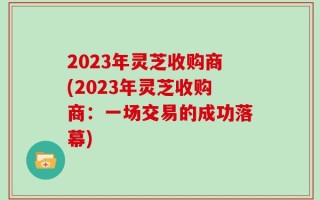 2023年灵芝收购商(2023年灵芝收购商：一场交易的成功落幕)