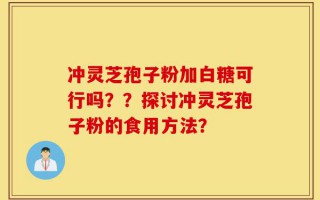 冲灵芝孢子粉加白糖可行吗？？探讨冲灵芝孢子粉的食用方法？