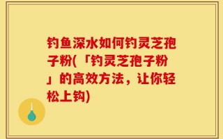 钓鱼深水如何钓灵芝孢子粉(「钓灵芝孢子粉」的高效方法，让你轻松上钩)