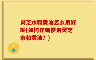 灵芝水和黄油怎么用好呢(如何正确使用灵芝水和黄油？)