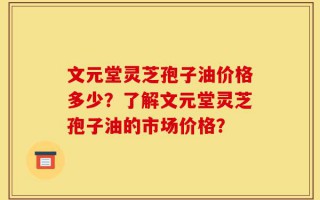文元堂灵芝孢子油价格多少？了解文元堂灵芝孢子油的市场价格？