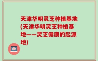 天津华明灵芝种植基地(天津华明灵芝种植基地——灵芝健康的起源地)