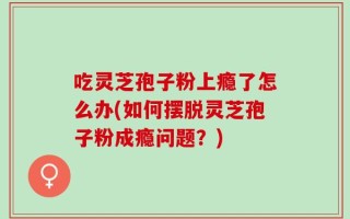 吃灵芝孢子粉上瘾了怎么办(如何摆脱灵芝孢子粉成瘾问题？)