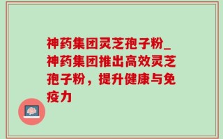 神药集团灵芝孢子粉_神药集团推出高效灵芝孢子粉，提升健康与免疫力