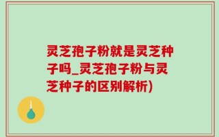 灵芝孢子粉就是灵芝种子吗_灵芝孢子粉与灵芝种子的区别解析)