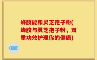 蜂胶能和灵芝孢子粉(蜂胶与灵芝孢子粉，双重功效护理你的健康)