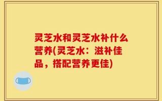 灵芝水和灵芝水补什么营养(灵芝水：滋补佳品，搭配营养更佳)