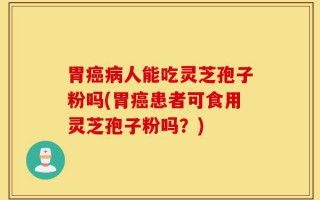 胃癌病人能吃灵芝孢子粉吗(胃癌患者可食用灵芝孢子粉吗？)