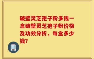 破壁灵芝孢子粉多钱一盒破壁灵芝孢子粉价格及功效分析，每盒多少钱？