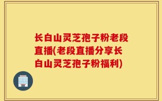 长白山灵芝孢子粉老段直播(老段直播分享长白山灵芝孢子粉福利)