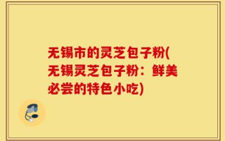 无锡市的灵芝包子粉(无锡灵芝包子粉：鲜美必尝的特色小吃)