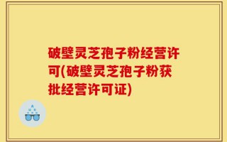 破壁灵芝孢子粉经营许可(破壁灵芝孢子粉获批经营许可证)
