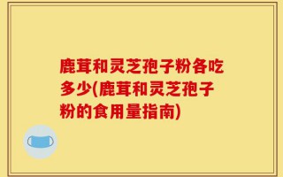 鹿茸和灵芝孢子粉各吃多少(鹿茸和灵芝孢子粉的食用量指南)
