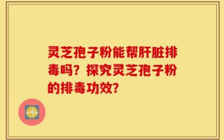 灵芝孢子粉能帮肝脏排毒吗？探究灵芝孢子粉的排毒功效？