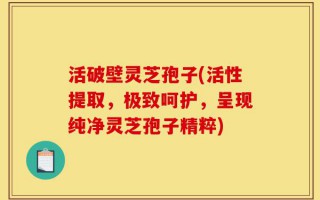 活破壁灵芝孢子(活性提取，极致呵护，呈现纯净灵芝孢子精粹)