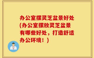 办公室摆灵芝盆景好处(办公室摆放灵芝盆景有哪些好处，打造舒适办公环境！)