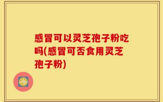 感冒可以灵芝孢子粉吃吗(感冒可否食用灵芝孢子粉)