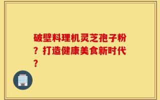 破壁料理机灵芝孢子粉？打造健康美食新时代？