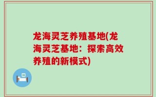 龙海灵芝养殖基地(龙海灵芝基地：探索高效养殖的新模式)