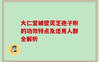 大仁堂破壁灵芝孢子粉的功效特点及适用人群全解析
