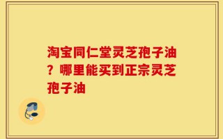 淘宝同仁堂灵芝孢子油？哪里能买到正宗灵芝孢子油