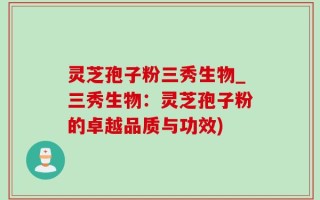 灵芝孢子粉三秀生物_三秀生物：灵芝孢子粉的卓越品质与功效)