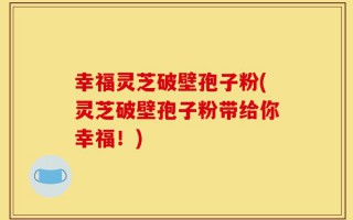 幸福灵芝破壁孢子粉(灵芝破壁孢子粉带给你幸福！)