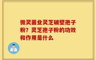微灵菌业灵芝破壁孢子粉？灵芝孢子粉的功效和作用是什么