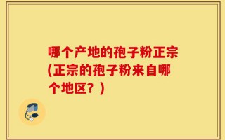 哪个产地的孢子粉正宗(正宗的孢子粉来自哪个地区？)
