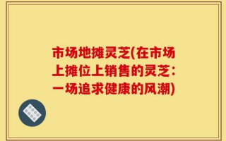 市场地摊灵芝(在市场上摊位上销售的灵芝：一场追求健康的风潮)