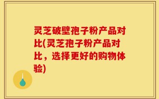 灵芝破壁孢子粉产品对比(灵芝孢子粉产品对比，选择更好的购物体验)
