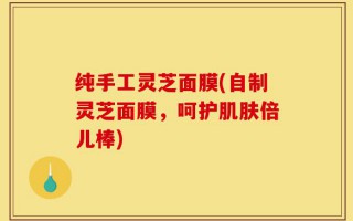 纯手工灵芝面膜(自制灵芝面膜，呵护肌肤倍儿棒)