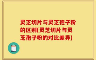 灵芝切片与灵芝孢子粉的区别(灵芝切片与灵芝孢子粉的对比差异)