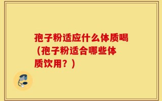 孢子粉适应什么体质喝 (孢子粉适合哪些体质饮用？)