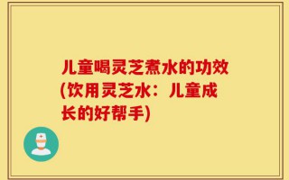 儿童喝灵芝煮水的功效(饮用灵芝水：儿童成长的好帮手)