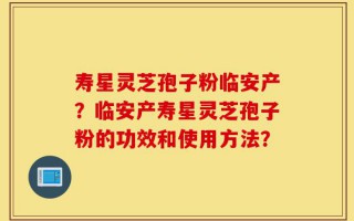 寿星灵芝孢子粉临安产？临安产寿星灵芝孢子粉的功效和使用方法？