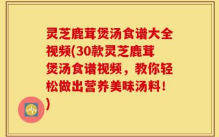 灵芝鹿茸煲汤食谱大全视频(30款灵芝鹿茸煲汤食谱视频，教你轻松做出营养美味汤料！)