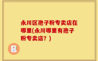 永川区孢子粉专卖店在哪里(永川哪里有孢子粉专卖店？)