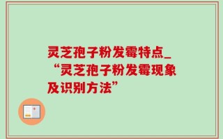 灵芝孢子粉发霉特点_“灵芝孢子粉发霉现象及识别方法”