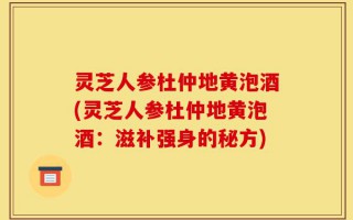 灵芝人参杜仲地黄泡酒(灵芝人参杜仲地黄泡酒：滋补强身的秘方)