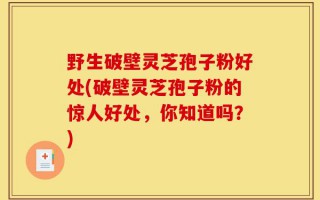 野生破壁灵芝孢子粉好处(破壁灵芝孢子粉的惊人好处，你知道吗？)