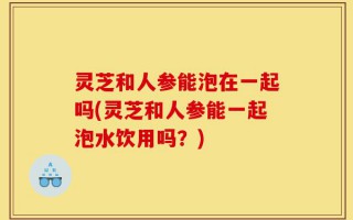 灵芝和人参能泡在一起吗(灵芝和人参能一起泡水饮用吗？)