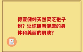 得壹健纯天然灵芝孢子粉？让你拥有健康的身体和美丽的肌肤？