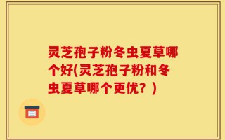 灵芝孢子粉冬虫夏草哪个好(灵芝孢子粉和冬虫夏草哪个更优？)
