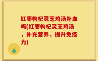 红枣枸杞灵芝鸡汤补血吗(红枣枸杞灵芝鸡汤，补充营养，提升免疫力)