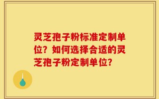 灵芝孢子粉标准定制单位？如何选择合适的灵芝孢子粉定制单位？